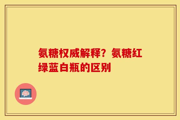 氨糖权威解释?氨糖红绿蓝白瓶的区别 氨糖权威解释?氨糖红绿蓝白瓶的区别