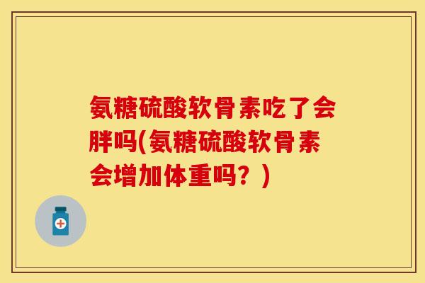 氨糖硫酸软骨素吃了会胖吗(氨糖硫酸软骨素会增加体重吗？)