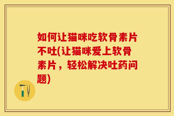 如何让猫咪吃软骨素片不吐(让猫咪爱上软骨素片，轻松解决吐药问题)