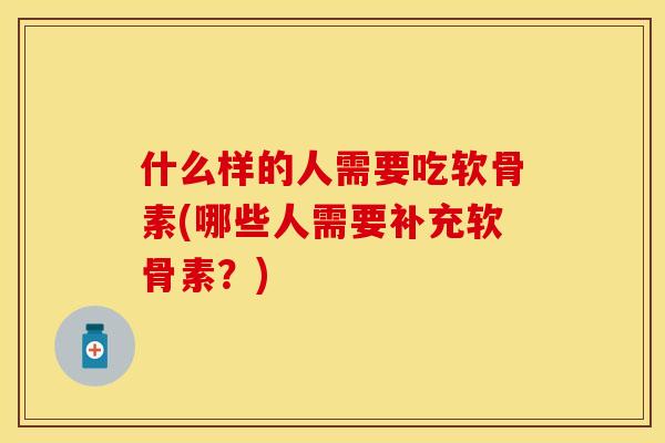 什么样的人需要吃软骨素(哪些人需要补充软骨素？)