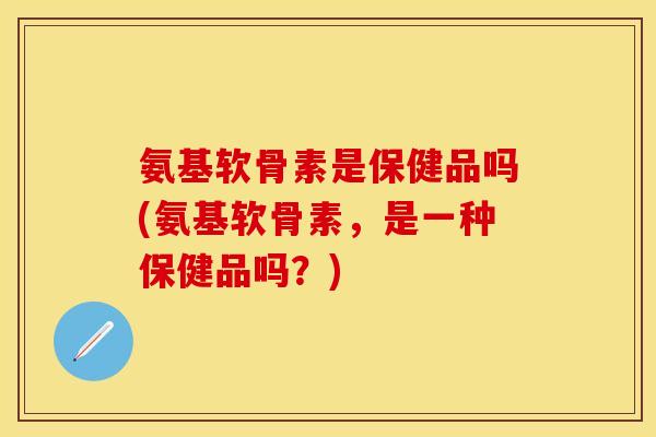 氨基软骨素是保健品吗(氨基软骨素，是一种保健品吗？)