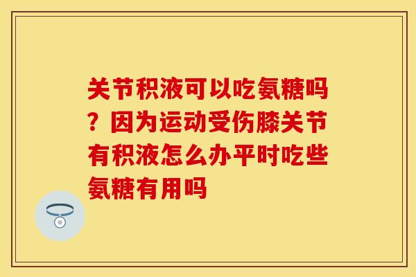 关节积液可以吃氨糖吗？因为运动受伤膝关节有积液怎么办平时吃些氨糖有用吗