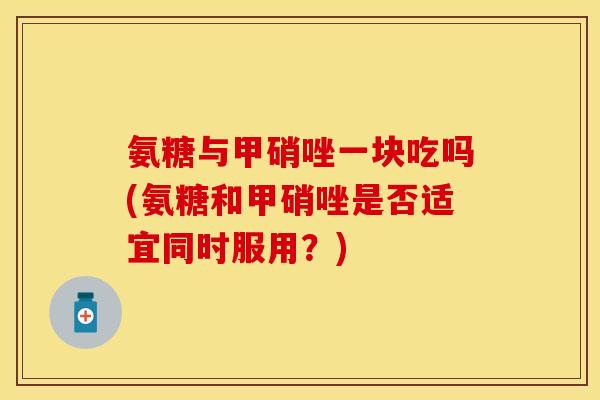 氨糖与甲硝唑一块吃吗(氨糖和甲硝唑是否适宜同时服用？)