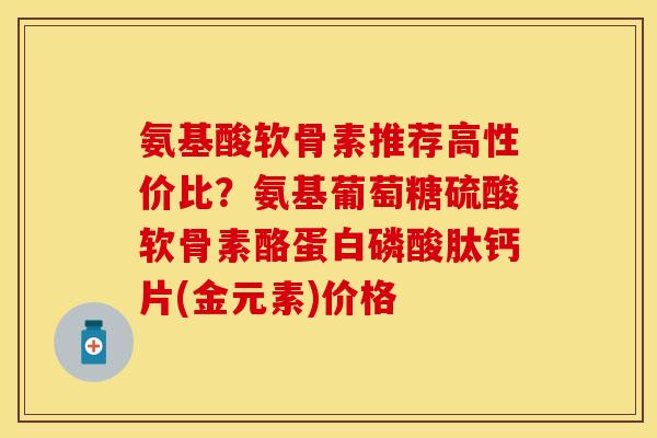氨基酸软骨素推荐高性价比？氨基葡萄糖硫酸软骨素酪蛋白磷酸肽钙片(金元素)价格