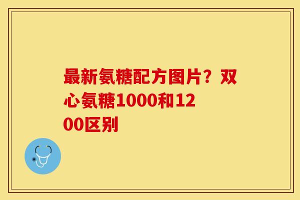 最新氨糖配方图片？双心氨糖1000和1200区别
