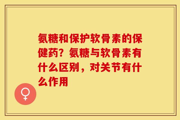 氨糖和保护软骨素的保健药？氨糖与软骨素有什么区别，对关节有什么作用