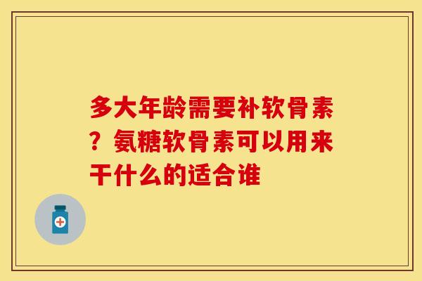 多大年龄需要补软骨素？氨糖软骨素可以用来干什么的适合谁