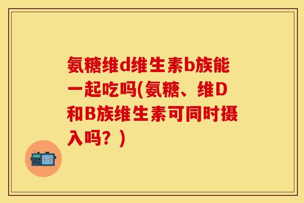 氨糖维d维生素b族能一起吃吗(氨糖、维D和B族维生素可同时摄入吗？)