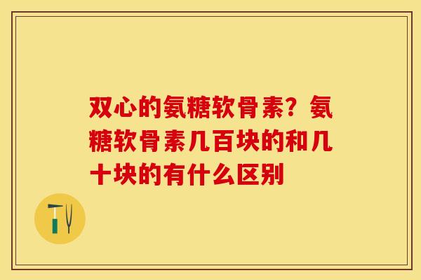 双心的氨糖软骨素？氨糖软骨素几百块的和几十块的有什么区别