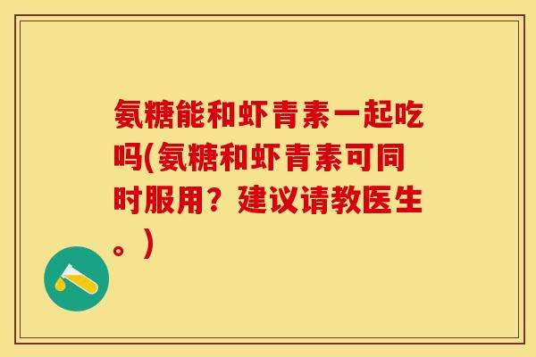 氨糖能和虾青素一起吃吗(氨糖和虾青素可同时服用？建议请教医生。)