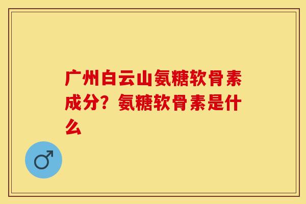 广州白云山氨糖软骨素成分？氨糖软骨素是什么