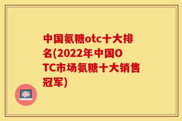 中国氨糖otc十大排名(2022年中国OTC市场氨糖十大销售冠军) 中国氨糖otc十大排名(2022年中国OTC市场氨糖十大销售冠军)