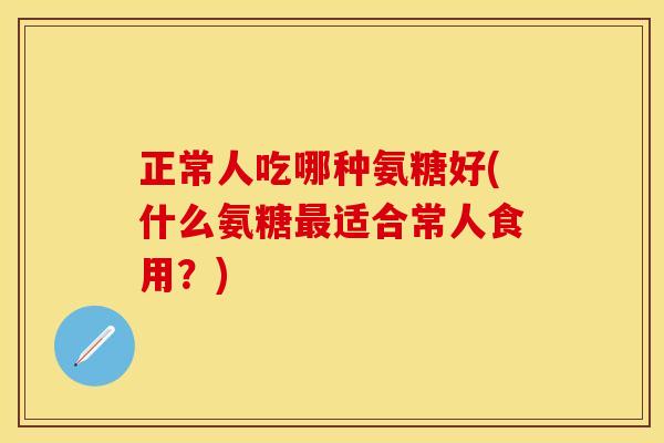 正常人吃哪种氨糖好(什么氨糖最适合常人食用？)