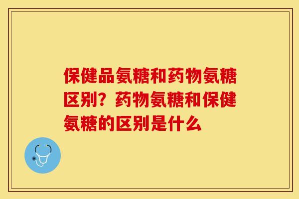 保健品氨糖和药物氨糖区别？药物氨糖和保健氨糖的区别是什么