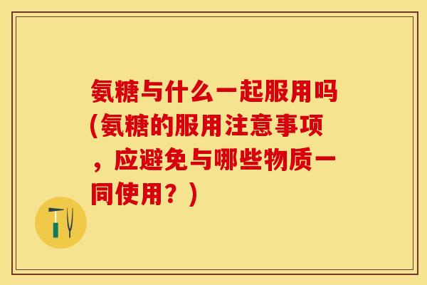 氨糖与什么一起服用吗(氨糖的服用注意事项，应避免与哪些物质一同使用？)