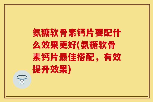 氨糖软骨素钙片要配什么效果更好(氨糖软骨素钙片最佳搭配，有效提升效果)