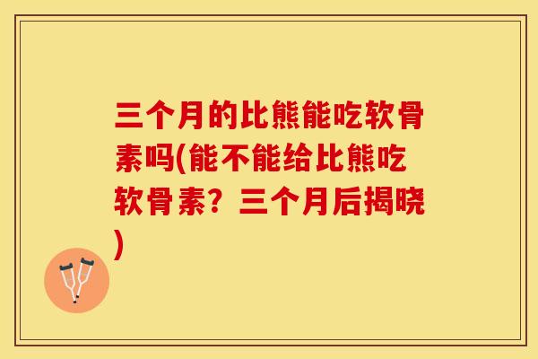 三个月的比熊能吃软骨素吗(能不能给比熊吃软骨素？三个月后揭晓)