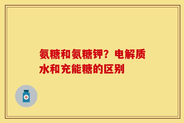 氨糖和氨糖钾？电解质水和充能糖的区别