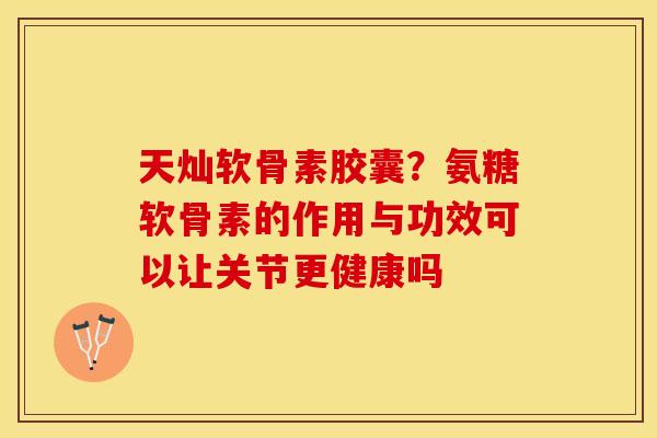 天灿软骨素胶囊？氨糖软骨素的作用与功效可以让关节更健康吗