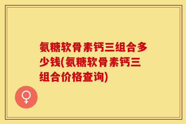 氨糖软骨素钙三组合多少钱(氨糖软骨素钙三组合价格查询)