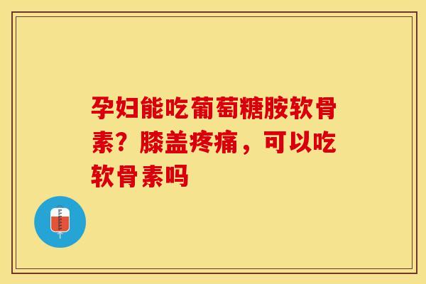 孕妇能吃葡萄糖胺软骨素？膝盖，可以吃软骨素吗