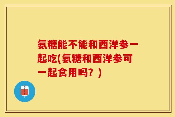 氨糖能不能和西洋参一起吃(氨糖和西洋参可一起食用吗？)