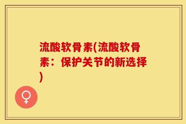 流酸软骨素(流酸软骨素:保护关节的新选择) 流酸软骨素(流酸软骨素:保护关节的新选择)