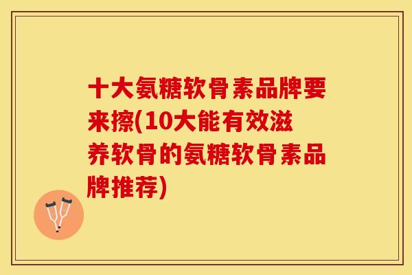 十大氨糖软骨素品牌要来擦(10大能有效滋养软骨的氨糖软骨素品牌推荐)