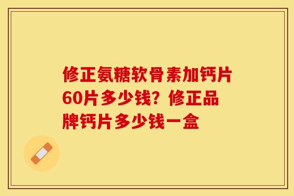 修正氨糖软骨素加钙片60片多少钱？修正品牌钙片多少钱一盒