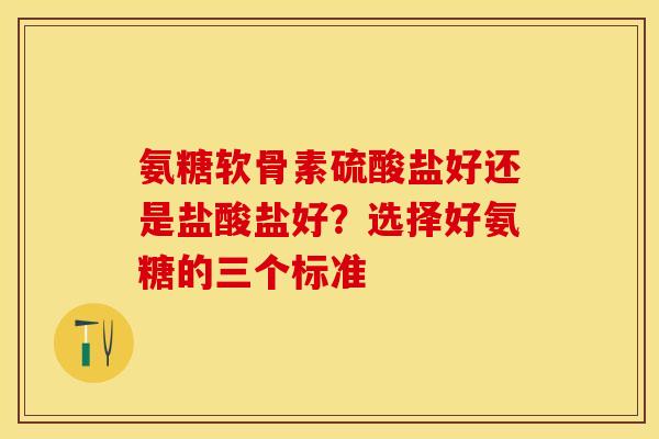 氨糖软骨素硫酸盐好还是盐酸盐好？选择好氨糖的三个标准