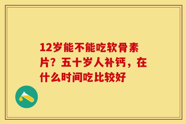 12岁能不能吃软骨素片?五十岁人补钙,在什么时间吃比较好 12岁能不能吃软骨素片?五十岁人补钙,在什么时间吃比较好