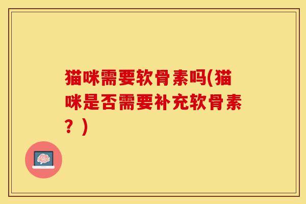 猫咪需要软骨素吗(猫咪是否需要补充软骨素?) 猫咪需要软骨素吗(猫咪是否需要补充软骨素?)