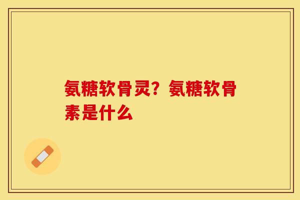 氨糖软骨灵？氨糖软骨素是什么