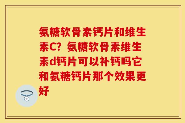 氨糖软骨素钙片和维生素C？氨糖软骨素维生素d钙片可以补钙吗它和氨糖钙片那个效果更好