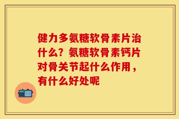健力多氨糖软骨素片治什么？氨糖软骨素钙片对骨关节起什么作用，有什么好处呢
