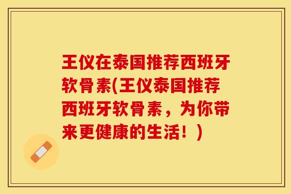 王仪在泰国推荐西班牙软骨素(王仪泰国推荐西班牙软骨素，为你带来更健康的生活！)