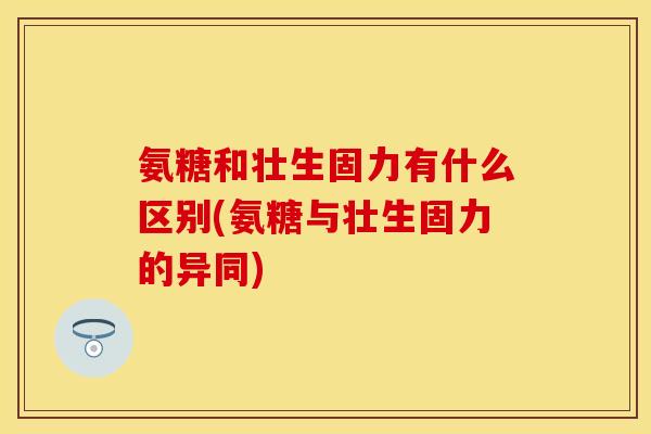 氨糖和壮生固力有什么区别(氨糖与壮生固力的异同)