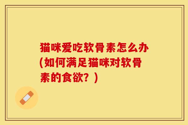 猫咪爱吃软骨素怎么办(如何满足猫咪对软骨素的食欲？)