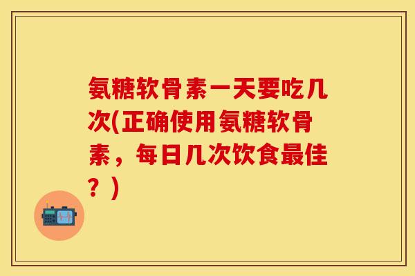 氨糖软骨素一天要吃几次(正确使用氨糖软骨素，每日几次饮食最佳？)