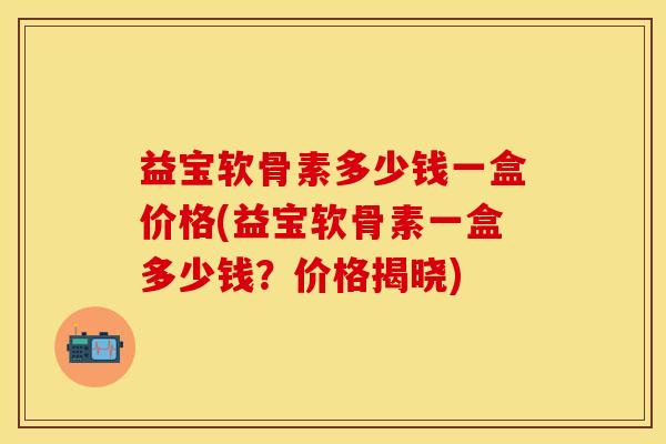 益宝软骨素多少钱一盒价格(益宝软骨素一盒多少钱？价格揭晓)