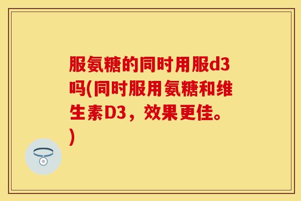 服氨糖的同时用服d3吗(同时服用氨糖和维生素D3，效果更佳。)