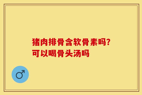 猪肉排骨含软骨素吗?可以喝骨头汤吗 猪肉排骨含软骨素吗?可以喝骨头汤吗