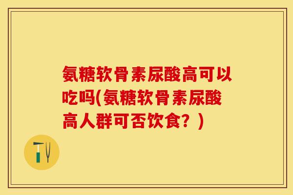 氨糖软骨素尿酸高可以吃吗(氨糖软骨素尿酸高人群可否饮食？)