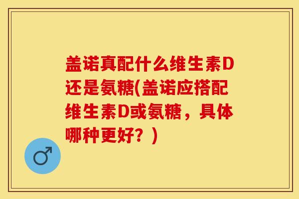 盖诺真配什么维生素D还是氨糖(盖诺应搭配维生素D或氨糖，具体哪种更好？)