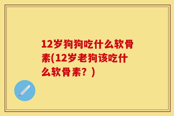 12岁狗狗吃什么软骨素(12岁老狗该吃什么软骨素?) 12岁狗狗吃什么软骨素(12岁老狗该吃什么软骨素?)