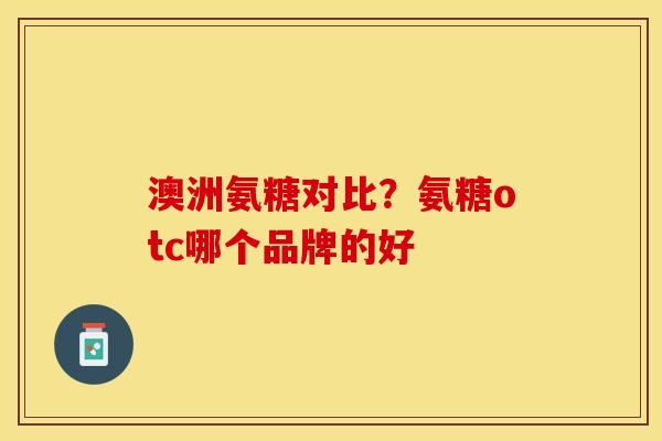 澳洲氨糖对比？氨糖otc哪个品牌的好