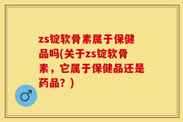 zs锭软骨素属于保健品吗(关于zs锭软骨素，它属于保健品还是药品？)
