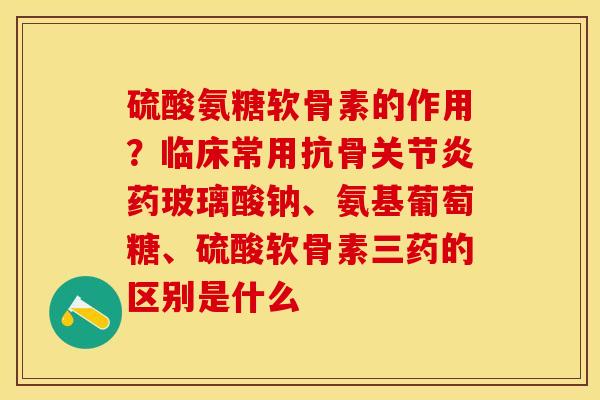 硫酸氨糖软骨素的作用？临床常用抗骨关节炎药玻璃酸钠、氨基葡萄糖、硫酸软骨素三药的区别是什么