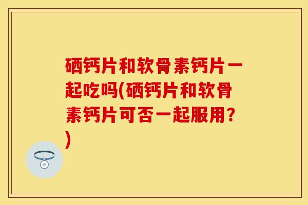 硒钙片和软骨素钙片一起吃吗(硒钙片和软骨素钙片可否一起服用?) 硒钙片和软骨素钙片一起吃吗(硒钙片和软骨素钙片可否一起服用?)