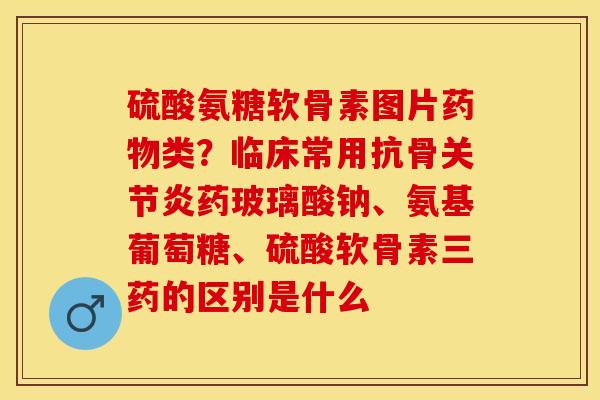 硫酸氨糖软骨素图片药物类？临床常用抗骨关节炎药玻璃酸钠、氨基葡萄糖、硫酸软骨素三药的区别是什么